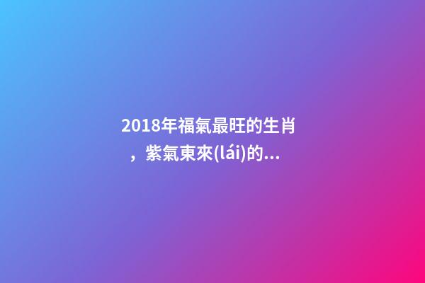 2018年福氣最旺的生肖，紫氣東來(lái)的好運(yùn)-第1張-觀(guān)點(diǎn)-玄機(jī)派